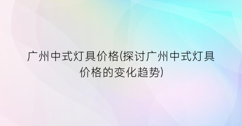 广州中式灯具价格(探讨广州中式灯具价格的变化趋势)