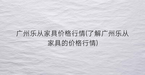 “广州乐从家具价格行情(了解广州乐从家具的价格行情)