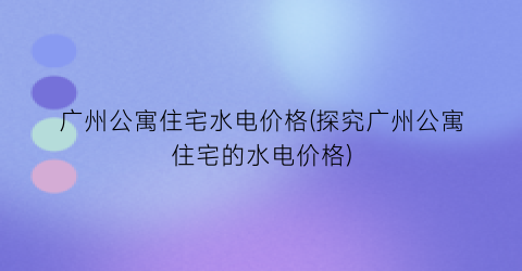 广州公寓住宅水电价格(探究广州公寓住宅的水电价格)