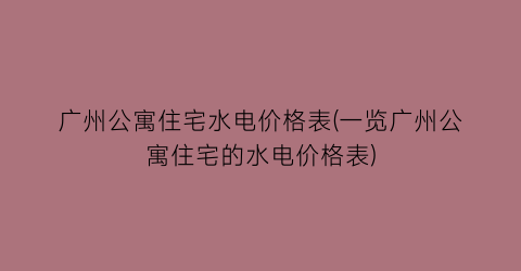 “广州公寓住宅水电价格表(一览广州公寓住宅的水电价格表)