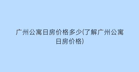 广州公寓日房价格多少(了解广州公寓日房价格)
