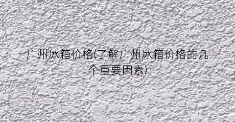 广州冰箱价格(了解广州冰箱价格的几个重要因素)
