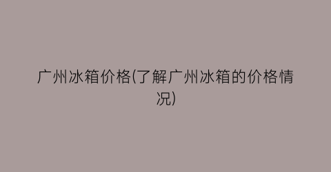 广州冰箱价格(了解广州冰箱的价格情况)