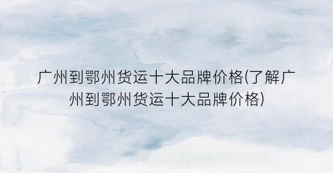 “广州到鄂州货运十大品牌价格(了解广州到鄂州货运十大品牌价格)