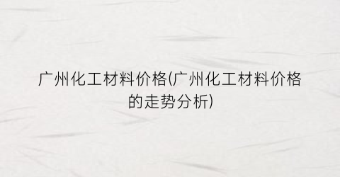 “广州化工材料价格(广州化工材料价格的走势分析)