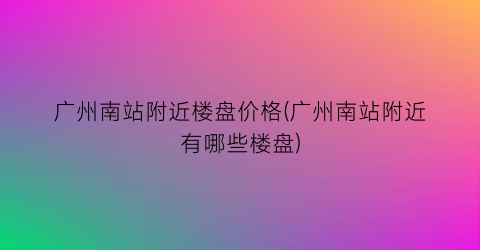 广州南站附近楼盘价格(广州南站附近有哪些楼盘)