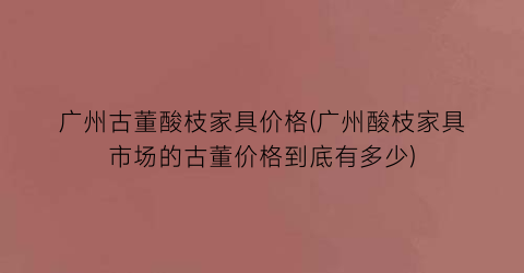 “广州古董酸枝家具价格(广州酸枝家具市场的古董价格到底有多少)