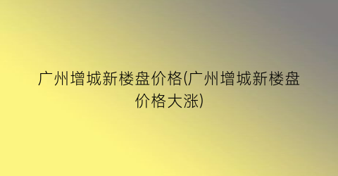 广州增城新楼盘价格(广州增城新楼盘价格大涨)
