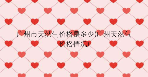 广州市天然气价格是多少(广州天然气价格情况)