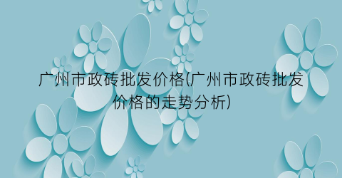 广州市政砖批发价格(广州市政砖批发价格的走势分析)