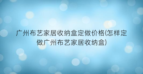 广州布艺家居收纳盒定做价格(怎样定做广州布艺家居收纳盒)