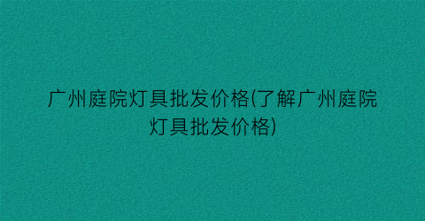 广州庭院灯具批发价格(了解广州庭院灯具批发价格)