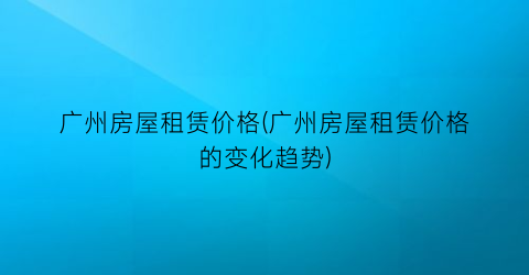 “广州房屋租赁价格(广州房屋租赁价格的变化趋势)