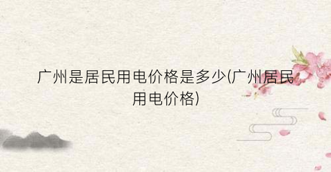 广州是居民用电价格是多少(广州居民用电价格)