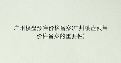 广州楼盘预售价格备案(广州楼盘预售价格备案的重要性)