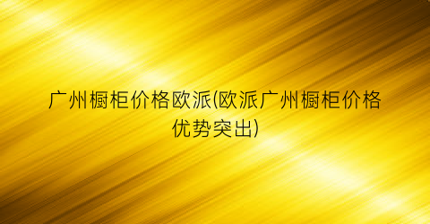 广州橱柜价格欧派(欧派广州橱柜价格优势突出)
