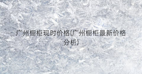 广州橱柜现时价格(广州橱柜最新价格分析)