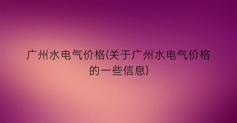 广州水电气价格(关于广州水电气价格的一些信息)