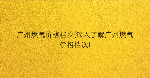 “广州燃气价格档次(深入了解广州燃气价格档次)