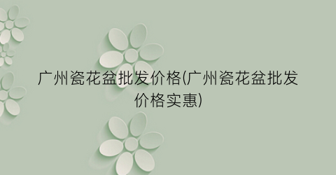 广州瓷花盆批发价格(广州瓷花盆批发价格实惠)