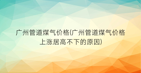 广州管道煤气价格(广州管道煤气价格上涨居高不下的原因)