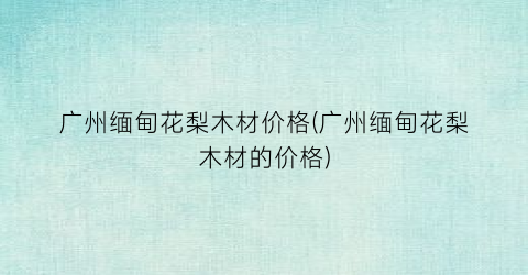 广州缅甸花梨木材价格(广州缅甸花梨木材的价格)