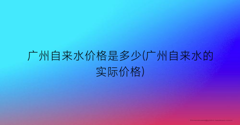 广州自来水价格是多少(广州自来水的实际价格)