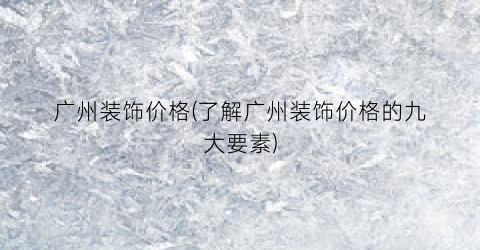 广州装饰价格(了解广州装饰价格的九大要素)