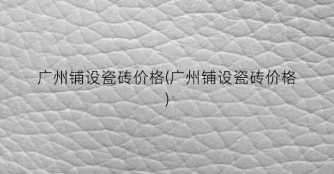 广州铺设瓷砖价格(广州铺设瓷砖价格)