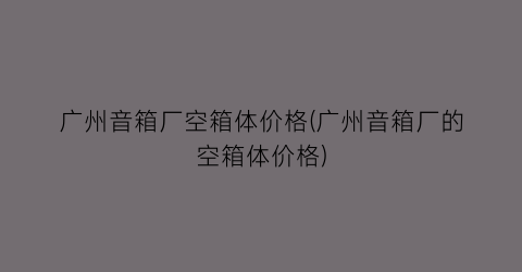 广州音箱厂空箱体价格(广州音箱厂的空箱体价格)