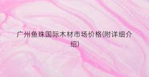 广州鱼珠国际木材市场价格(附详细介绍)