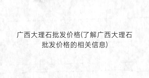 广西大理石批发价格(了解广西大理石批发价格的相关信息)