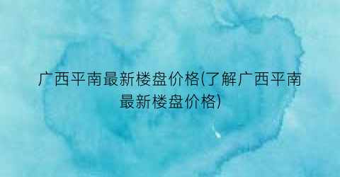 “广西平南最新楼盘价格(了解广西平南最新楼盘价格)