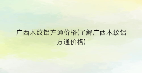 广西木纹铝方通价格(了解广西木纹铝方通价格)