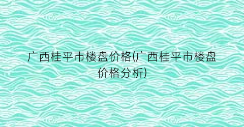 “广西桂平市楼盘价格(广西桂平市楼盘价格分析)