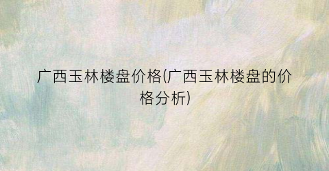 广西玉林楼盘价格(广西玉林楼盘的价格分析)