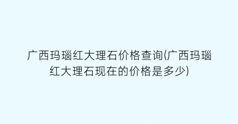 广西玛瑙红大理石价格查询(广西玛瑙红大理石现在的价格是多少)