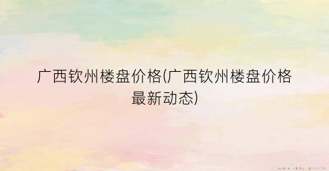 广西钦州楼盘价格(广西钦州楼盘价格最新动态)