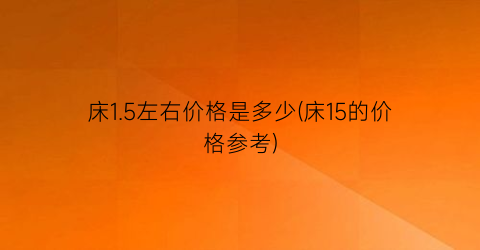 床1.5左右价格是多少(床15的价格参考)