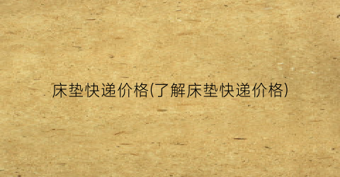 床垫快递价格(了解床垫快递价格)