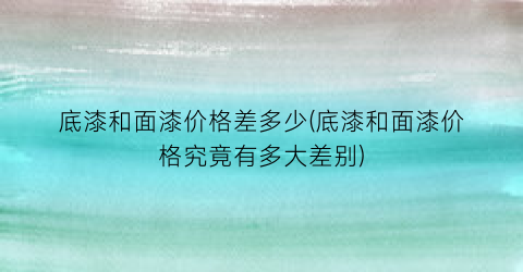 底漆和面漆价格差多少(底漆和面漆价格究竟有多大差别)