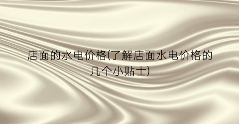 “店面的水电价格(了解店面水电价格的几个小贴士)