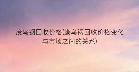 废乌钢回收价格(废乌钢回收价格变化与市场之间的关系)