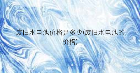 废旧水电池价格是多少(废旧水电池的价格)