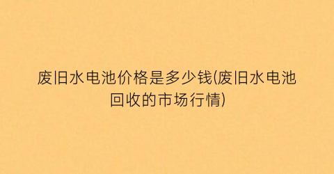 废旧水电池价格是多少钱(废旧水电池回收的市场行情)