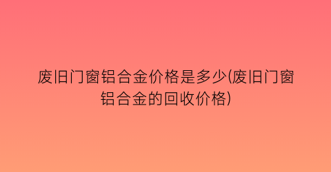废旧门窗铝合金价格是多少(废旧门窗铝合金的回收价格)
