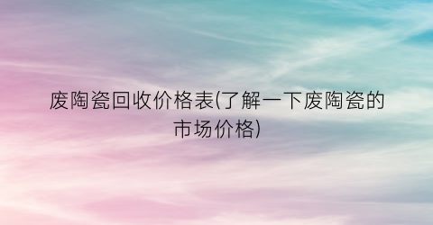 废陶瓷回收价格表(了解一下废陶瓷的市场价格)