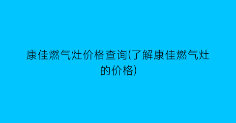 康佳燃气灶价格查询(了解康佳燃气灶的价格)