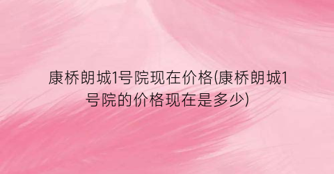 康桥朗城1号院现在价格(康桥朗城1号院的价格现在是多少)