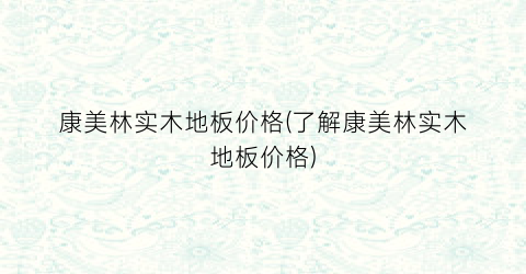 康美林实木地板价格(了解康美林实木地板价格)